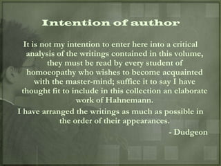 Intention of author

  It is not my intention to enter here into a critical
   analysis of the writings contained in this volume,
          they must be read by every student of
   homoeopathy who wishes to become acquainted
      with the master-mind; suffice it to say I have
 thought fit to include in this collection an elaborate
                  work of Hahnemann.
I have arranged the writings as much as possible in
             the order of their appearances.
                                             - Dudgeon
 