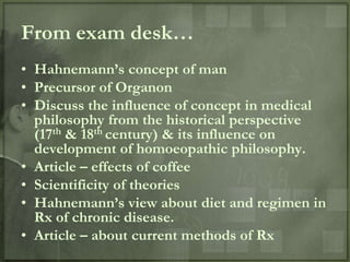 From exam desk…
• Hahnemann‟s concept of man
• Precursor of Organon
• Discuss the influence of concept in medical
  philosophy from the historical perspective
  (17th & 18th century) & its influence on
  development of homoeopathic philosophy.
• Article – effects of coffee
• Scientificity of theories
• Hahnemann‟s view about diet and regimen in
  Rx of chronic disease.
• Article – about current methods of Rx
 