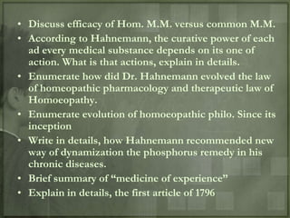 • Discuss efficacy of Hom. M.M. versus common M.M.
• According to Hahnemann, the curative power of each
  ad every medical substance depends on its one of
  action. What is that actions, explain in details.
• Enumerate how did Dr. Hahnemann evolved the law
  of homeopathic pharmacology and therapeutic law of
  Homoeopathy.
• Enumerate evolution of homoeopathic philo. Since its
  inception
• Write in details, how Hahnemann recommended new
  way of dynamization the phosphorus remedy in his
  chronic diseases.
• Brief summary of “medicine of experience”
• Explain in details, the first article of 1796
 