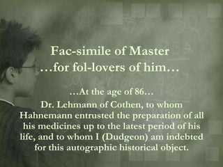 Fac-simile of Master
    …for fol-lovers of him…
               …At the age of 86…
       Dr. Lehmann of Cothen, to whom
Hahnemann entrusted the preparation of all
 his medicines up to the latest period of his
life, and to whom I (Dudgeon) am indebted
     for this autographic historical object.
 
