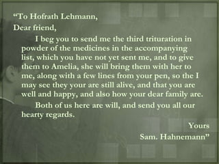 “To Hofrath Lehmann,
Dear friend,
       I beg you to send me the third trituration in
  powder of the medicines in the accompanying
  list, which you have not yet sent me, and to give
  them to Amelia, she will bring them with her to
  me, along with a few lines from your pen, so the I
  may see they your are still alive, and that you are
  well and happy, and also how your dear family are.
       Both of us here are will, and send you all our
  hearty regards.
                                                   Yours
                                      Sam. Hahnemann”
 