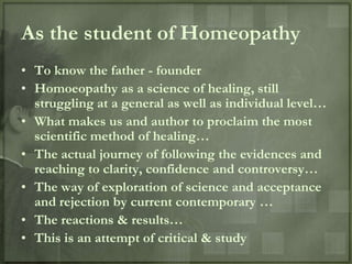 As the student of Homeopathy
• To know the father - founder
• Homoeopathy as a science of healing, still
  struggling at a general as well as individual level…
• What makes us and author to proclaim the most
  scientific method of healing…
• The actual journey of following the evidences and
  reaching to clarity, confidence and controversy…
• The way of exploration of science and acceptance
  and rejection by current contemporary …
• The reactions & results…
• This is an attempt of critical & study
 