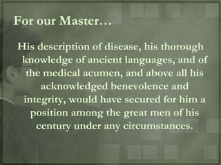 For our Master…
His description of disease, his thorough
 knowledge of ancient languages, and of
  the medical acumen, and above all his
     acknowledged benevolence and
 integrity, would have secured for him a
   position among the great men of his
    century under any circumstances.
 