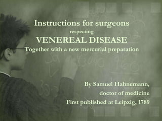 Instructions for surgeons
                respecting
    VENEREAL DISEASE
Together with a new mercurial preparation




                     By Samuel Hahnemann,
                           doctor of medicine
              First published at Leipzig, 1789
 
