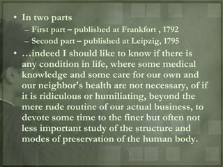 • In two parts
  – First part – published at Frankfort , 1792
  – Second part – published at Leipzig, 1795
• …indeed I should like to know if there is
  any condition in life, where some medical
  knowledge and some care for our own and
  our neighbor's health are not necessary, of if
  it is ridiculous or humiliating, beyond the
  mere rude routine of our actual business, to
  devote some time to the finer but often not
  less important study of the structure and
  modes of preservation of the human body.
 
