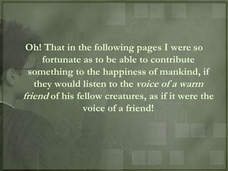 Oh! That in the following pages I were so
     fortunate as to be able to contribute
  something to the happiness of mankind, if
   they would listen to the voice of a warm
friend of his fellow creatures, as if it were the
                voice of a friend!
 