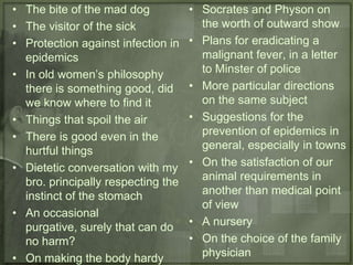 • The bite of the mad dog           • Socrates and Physon on
• The visitor of the sick             the worth of outward show
• Protection against infection in   • Plans for eradicating a
  epidemics                           malignant fever, in a letter
• In old women’s philosophy           to Minster of police
  there is something good, did      • More particular directions
  we know where to find it            on the same subject
• Things that spoil the air         • Suggestions for the
• There is good even in the           prevention of epidemics in
  hurtful things                      general, especially in towns
• Dietetic conversation with my     • On the satisfaction of our
  bro. principally respecting the     animal requirements in
  instinct of the stomach             another than medical point
                                      of view
• An occasional
  purgative, surely that can do     • A nursery
  no harm?                          • On the choice of the family
• On making the body hardy            physician
 