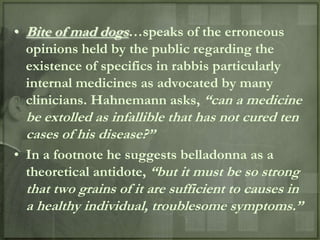• Bite of mad dogs…speaks of the erroneous
  opinions held by the public regarding the
  existence of specifics in rabbis particularly
  internal medicines as advocated by many
  clinicians. Hahnemann asks, “can a medicine
  be extolled as infallible that has not cured ten
  cases of his disease?”
• In a footnote he suggests belladonna as a
  theoretical antidote, “but it must be so strong
  that two grains of it are sufficient to causes in
  a healthy individual, troublesome symptoms.”
 