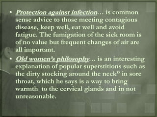 • Protection against infection… is common
  sense advice to those meeting contagious
  disease, keep well, eat well and avoid
  fatigue. The fumigation of the sick room is
  of no value but frequent changes of air are
  all important.
• Old women‟s philosophy… is an interesting
  explanation of popular superstitions such as
  the dirty stocking around the neck” in sore
  throat, which he says is a way to bring
  warmth to the cervical glands and in not
  unreasonable.
 