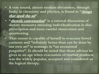 • A very sound, almost modern discussion, through
  faulty in chemistry and physics, is found in “things
  that spoil the air”.
• “dietetic conversation” is a rational discussion of
  dietary measures stressing individualization in diet
  prescription and more careful observation and
  questioning.
• That nature is capable of herself to evacuate bowel
  contents and “infinitely better than can be done by
  our own art” is massage in “an occasional
  purgative”. Is should be noted that those advises he
  gives in an age when evacuation of morbid products
  was the widely popular, accepted and considered as
  the logical therapy.
 