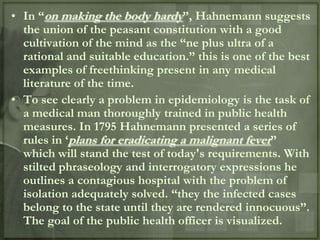 • In “on making the body hardy”, Hahnemann suggests
  the union of the peasant constitution with a good
  cultivation of the mind as the “ne plus ultra of a
  rational and suitable education.” this is one of the best
  examples of freethinking present in any medical
  literature of the time.
• To see clearly a problem in epidemiology is the task of
  a medical man thoroughly trained in public health
  measures. In 1795 Hahnemann presented a series of
  rules in „plans for eradicating a malignant fever”
  which will stand the test of today's requirements. With
  stilted phraseology and interrogatory expressions he
  outlines a contagious hospital with the problem of
  isolation adequately solved. “they the infected cases
  belong to the state until they are rendered innocuous”.
  The goal of the public health officer is visualized.
 