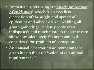 • Immediately following is “on the prevention
  of epidemics” which is an excellent
  discussion of the origin and spread of
  epidemics and advice are as: avoiding all
  group gatherings, isolate people even
  indisposed; and much more in the same vein
  show how adequately Hahnemann had
  considered the problem of contagion.
• An unusual dissertation on temperance is
  given in “on the satisfaction of our animal
  requirements.”
 