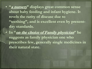 • “a nursery” displays great common sense
  about baby feeding and infant hygiene. It
  revels the rarity of disease due to
  “teething”, and is excellent even by present-
  day standards.
• In “on the choice of Family physician” he
  suggests as family physician one who
  prescribes few, generally single medicines in
  their natural state.
 