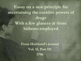Essay on a new principle for
ascertaining the curative powers of
               drugs
    With a few glances at those
        hitherto employed


      From Hufeland‟s journal
          Vol. II, Part III
                1796
 