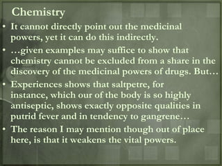 Chemistry
• It cannot directly point out the medicinal
  powers, yet it can do this indirectly.
• …given examples may suffice to show that
  chemistry cannot be excluded from a share in the
  discovery of the medicinal powers of drugs. But…
• Experiences shows that saltpetre, for
  instance, which our of the body is so highly
  antiseptic, shows exactly opposite qualities in
  putrid fever and in tendency to gangrene…
• The reason I may mention though out of place
  here, is that it weakens the vital powers.
 