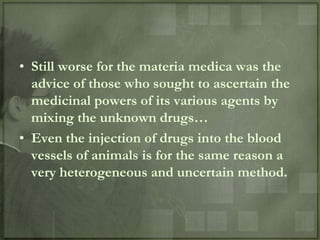 • Still worse for the materia medica was the
  advice of those who sought to ascertain the
  medicinal powers of its various agents by
  mixing the unknown drugs…
• Even the injection of drugs into the blood
  vessels of animals is for the same reason a
  very heterogeneous and uncertain method.
 