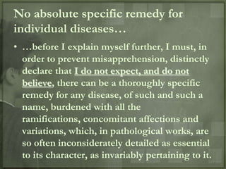 No absolute specific remedy for
individual diseases…
• …before I explain myself further, I must, in
  order to prevent misapprehension, distinctly
  declare that I do not expect, and do not
  believe, there can be a thoroughly specific
  remedy for any disease, of such and such a
  name, burdened with all the
  ramifications, concomitant affections and
  variations, which, in pathological works, are
  so often inconsiderately detailed as essential
  to its character, as invariably pertaining to it.
 