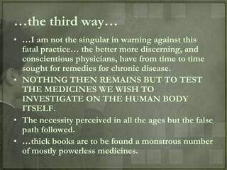 …the third way…
• …I am not the singular in warning against this
  fatal practice… the better more discerning, and
  conscientious physicians, have from time to time
  sought for remedies for chronic disease.
• NOTHING THEN REMAINS BUT TO TEST
  THE MEDICINES WE WISH TO
  INVESTIGATE ON THE HUMAN BODY
  ITSELF.
• The necessity perceived in all the ages but the false
  path followed.
• …thick books are to be found a monstrous number
  of mostly powerless medicines.
 