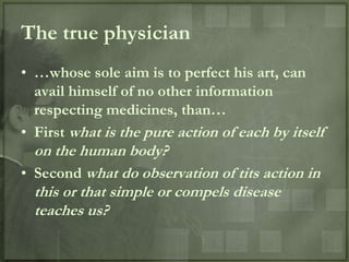 The true physician
• …whose sole aim is to perfect his art, can
  avail himself of no other information
  respecting medicines, than…
• First what is the pure action of each by itself
  on the human body?
• Second what do observation of tits action in
  this or that simple or compels disease
  teaches us?
 