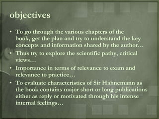 objectives
• To go through the various chapters of the
  book, get the plan and try to understand the key
  concepts and information shared by the author…
• Thus try to explore the scientific pathy, critical
  views…
• Importance in terms of relevance to exam and
  relevance to practice…
• To evaluate characteristics of Sir Hahnemann as
  the book contains major short or long publications
  either as reply or motivated through his intense
  internal feelings…
 