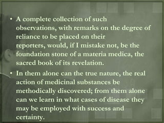 • A complete collection of such
  observations, with remarks on the degree of
  reliance to be placed on their
  reporters, would, if I mistake not, be the
  foundation stone of a materia medica, the
  sacred book of its revelation.
• In them alone can the true nature, the real
  action of medicinal substances be
  methodically discovered; from them alone
  can we learn in what cases of disease they
  may be employed with success and
  certainty.
 