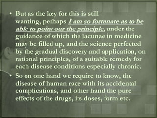 • But as the key for this is still
  wanting, perhaps I am so fortunate as to be
  able to point our the principle, under the
  guidance of which the lacunae in medicine
  may be filled up, and the science perfected
  by the gradual discovery and application, on
  rational principles, of a suitable remedy for
  each disease conditions especially chronic.
• So on one hand we require to know, the
  disease of human race with its accidental
  complications, and other hand the pure
  effects of the drugs, its doses, form etc.
 