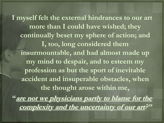 I myself felt the external hindrances to our art
      more than I could have wished; they
   continually beset my sphere of action; and
          I, too, long considered them
   insurmountable, and had almost made up
     my mind to despair, and to esteem my
    profession as but the sport of inevitable
   accident and insuperable obstacles, when
          the thought arose within me,
“are not we physicians partly to blame for the
  complexity and the uncertainty of our art?”
 