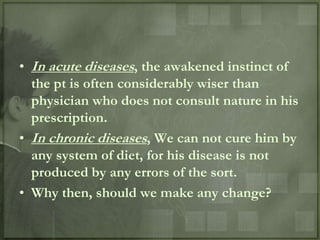• In acute diseases, the awakened instinct of
  the pt is often considerably wiser than
  physician who does not consult nature in his
  prescription.
• In chronic diseases, We can not cure him by
  any system of diet, for his disease is not
  produced by any errors of the sort.
• Why then, should we make any change?
 