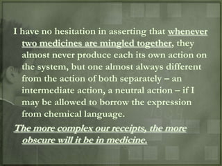 I have no hesitation in asserting that whenever
  two medicines are mingled together, they
  almost never produce each its own action on
  the system, but one almost always different
  from the action of both separately – an
  intermediate action, a neutral action – if I
  may be allowed to borrow the expression
  from chemical language.
The more complex our receipts, the more
 obscure will it be in medicine.
 
