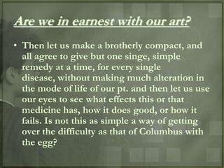 Are we in earnest with our art?
• Then let us make a brotherly compact, and
  all agree to give but one singe, simple
  remedy at a time, for every single
  disease, without making much alteration in
  the mode of life of our pt. and then let us use
  our eyes to see what effects this or that
  medicine has, how it does good, or how it
  fails. Is not this as simple a way of getting
  over the difficulty as that of Columbus with
  the egg?
 