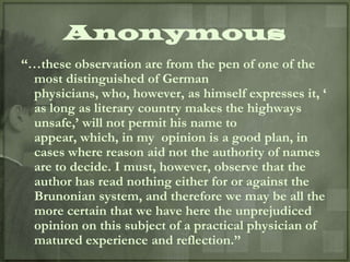 Anonymous
“…these observation are from the pen of one of the
 most distinguished of German
 physicians, who, however, as himself expresses it, „
 as long as literary country makes the highways
 unsafe,‟ will not permit his name to
 appear, which, in my opinion is a good plan, in
 cases where reason aid not the authority of names
 are to decide. I must, however, observe that the
 author has read nothing either for or against the
 Brunonian system, and therefore we may be all the
 more certain that we have here the unprejudiced
 opinion on this subject of a practical physician of
 matured experience and reflection.”
 