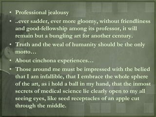 • Professional jealousy
• ..ever sadder, ever more gloomy, without friendliness
  and good-fellowship among its professor, it will
  remain but a bungling art for another century.
• Truth and the weal of humanity should be the only
  motto…
• About cinchona experiences…
• Those around me must be impressed with the belied
  that I am infallible, that I embrace the whole sphere
  of the art, as i hold a ball in my hand, that the inmost
  secrets of medical science lie clearly open to my all
  seeing eyes, like seed receptacles of an apple cut
  through the middle.
 