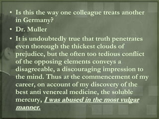 • Is this the way one colleague treats another
  in Germany?
• Dr. Muller
• It is undoubtedly true that truth penetrates
  even thorough the thickest clouds of
  prejudice, but the often too tedious conflict
  of the opposing elements conveys a
  disagreeable, a discouraging impression to
  the mind. Thus at the commencement of my
  career, on account of my discovery of the
  best anti venereal medicine, the soluble
  mercury, I was abused in the most vulgar
  manner.
 