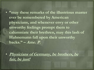 • “may these remarks of the illustrious master
  ever be remembered by American
  physicians, and whenever envy or other
  unworthy feelings prompt them to
  calumniate their brethren, may this lash of
  Hahnemann fall upon their unworthy
  backs.” – Ame. P.

• Physicians of Germany, be brothers, be
 fair, be just!
 