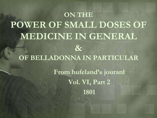 ON THE
POWER OF SMALL DOSES OF
  MEDICINE IN GENERAL
           &
 OF BELLADONNA IN PARTICULAR

        From hufeland‟s jouranl
            Vol. VI, Part 2
                 1801
 