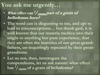 You ask me urgently…
• What effect can 1/100000 part of a grain of
  belladonna have?
• The word can is disgusting to me, and apt to
  lead to misconceptions… but thank god, it is
  well known that our materia medica owe their
  origin to anything but pure experience, that
  they are often the inanities of our great-grand-
  fathers, un-inquiringly repeated by their great-
  grandsons.
• Let us not, then, interrogate the
  compendiums, let us ask nature: what effect
  has 1/100000 of a grain of belladonna?
 