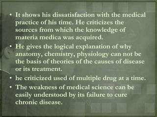 • It shows his dissatisfaction with the medical
  practice of his time. He criticizes the
  sources from which the knowledge of
  materia medica was acquired.
• He gives the logical explanation of why
  anatomy, chemistry, physiology can not be
  the basis of theories of the causes of disease
  or its treatment.
• he criticized used of multiple drug at a time.
• The weakness of medical science can be
  easily understood by its failure to cure
  chronic disease.
 