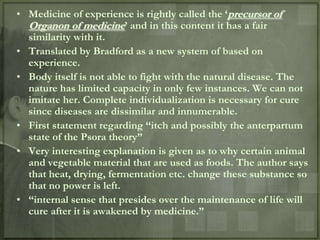 • Medicine of experience is rightly called the „precursor of
  Organon of medicine‟ and in this content it has a fair
  similarity with it.
• Translated by Bradford as a new system of based on
  experience.
• Body itself is not able to fight with the natural disease. The
  nature has limited capacity in only few instances. We can not
  imitate her. Complete individualization is necessary for cure
  since diseases are dissimilar and innumerable.
• First statement regarding “itch and possibly the anterpartum
  state of the Psora theory”
• Very interesting explanation is given as to why certain animal
  and vegetable material that are used as foods. The author says
  that heat, drying, fermentation etc. change these substance so
  that no power is left.
• “internal sense that presides over the maintenance of life will
  cure after it is awakened by medicine.”
 