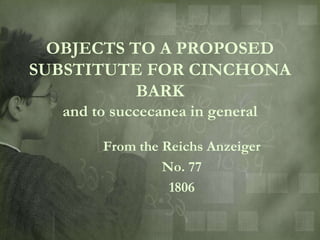 OBJECTS TO A PROPOSED
SUBSTITUTE FOR CINCHONA
           BARK
  and to succecanea in general

       From the Reichs Anzeiger
                No. 77
                 1806
 