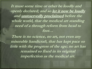 It must some time or other be loudly and
openly declared; and so let it now be loudly
   and unreservedly proclaimed before the
 whole world, that the medical art standing
    need of a through reform from head to
                    foot…
 There is no science, no art, not even any
 miserable handicraft, that has kept pace so
little with the progress of the age; no art has
        remained so fixed in its original
        imperfection as the medical art.
 