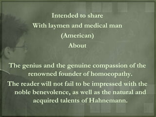 Intended to share
        With laymen and medical man
                 (American)
                   About

The genius and the genuine compassion of the
      renowned founder of homoeopathy.
The reader will not fail to be impressed with the
  noble benevolence, as well as the natural and
        acquired talents of Hahnemann.
 