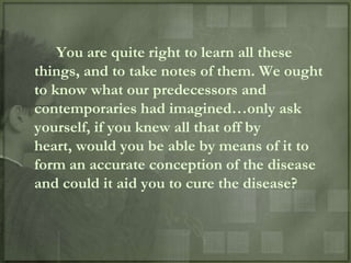 You are quite right to learn all these
things, and to take notes of them. We ought
to know what our predecessors and
contemporaries had imagined…only ask
yourself, if you knew all that off by
heart, would you be able by means of it to
form an accurate conception of the disease
and could it aid you to cure the disease?
 