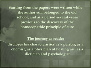 Starting from the papers were written while
      the author still belonged to the old
     school, and at a period several years
        previous to the discovery of the
        homoeopathic principle of cure

            The journey as reader
discloses his characteristics as a person, as a
  chemist, as a physician of healing art, as a
          dietician and psychologist
 