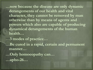…now because the disease are only dynamic
 derangements of our health and vital
 character, they cannot be removed by man
 otherwise than by means of agents and
 powers which also are capable of producing
 dynamical derangements of the human
 health…
…3 modes of practice…
…Be cured in a rapid, certain and permanent
 manner…
…Only homoeopathy can…
…apho-26…
 