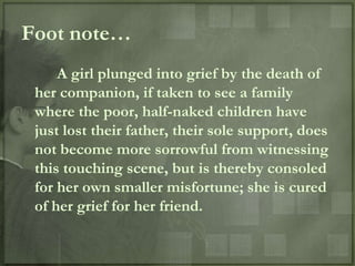 Foot note…
     A girl plunged into grief by the death of
 her companion, if taken to see a family
 where the poor, half-naked children have
 just lost their father, their sole support, does
 not become more sorrowful from witnessing
 this touching scene, but is thereby consoled
 for her own smaller misfortune; she is cured
 of her grief for her friend.
 