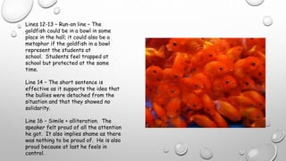 Lines 12-13 – Run-on line – The
goldfish could be in a bowl in some
place in the hall; it could also be a
metaphor if the goldfish in a bowl
represent the students at
school. Students feel trapped at
school but protected at the same
time.
Line 14 – The short sentence is
effective as it supports the idea that
the bullies were detached from the
situation and that they showed no
solidarity.
Line 16 – Simile + alliteration. The
speaker felt proud of all the attention
he got. It also implies shame as there
was nothing to be proud of. He is also
proud because at last he feels in
control.
 