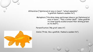 Alliteration (“Splintered at once in tears”; “school-assembly”;
“a goldfish flashed a sudden fin”)
Metaphors (“His shiny dome and brown tobacco jar/Splintered at
once in tears”; “That a father dead”; “some goldfish
in a bowl quietly sculled around their shining prison
on its shelf”).
Personification (“My grief came in”)
Simile (“Pride, like a goldfish, flashed a sudden fin”).
 