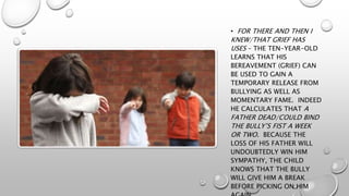• FOR THERE AND THEN I
KNEW/THAT GRIEF HAS
USES – THE TEN-YEAR-OLD
LEARNS THAT HIS
BEREAVEMENT (GRIEF) CAN
BE USED TO GAIN A
TEMPORARY RELEASE FROM
BULLYING AS WELL AS
MOMENTARY FAME. INDEED
HE CALCULATES THAT A
FATHER DEAD/COULD BIND
THE BULLY’S FIST A WEEK
OR TWO. BECAUSE THE
LOSS OF HIS FATHER WILL
UNDOUBTEDLY WIN HIM
SYMPATHY, THE CHILD
KNOWS THAT THE BULLY
WILL GIVE HIM A BREAK
BEFORE PICKING ON HIM
 
