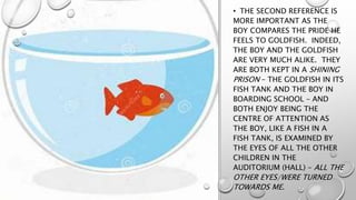 • THE SECOND REFERENCE IS
MORE IMPORTANT AS THE
BOY COMPARES THE PRIDE HE
FEELS TO GOLDFISH. INDEED,
THE BOY AND THE GOLDFISH
ARE VERY MUCH ALIKE. THEY
ARE BOTH KEPT IN A SHINING
PRISON – THE GOLDFISH IN ITS
FISH TANK AND THE BOY IN
BOARDING SCHOOL – AND
BOTH ENJOY BEING THE
CENTRE OF ATTENTION AS
THE BOY, LIKE A FISH IN A
FISH TANK, IS EXAMINED BY
THE EYES OF ALL THE OTHER
CHILDREN IN THE
AUDITORIUM (HALL) – ALL THE
OTHER EYES/WERE TURNED
TOWARDS ME.
 