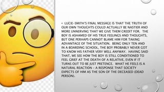 • LUCIE-SMITH’S FINAL MESSAGE IS THAT THE TRUTH OF
OUR OWN THOUGHTS COULD ACTUALLY BE NASTIER AND
MORE UNNERVING THAT WE GIVE THEM CREDIT FOR. THE
BOY IS ASHAMED OF HIS TRUE FEELINGS AND THOUGHTS,
BUT ONE PERHAPS CANNOT BLAME HIM FOR TAKING
ADVANTAGE OF THE SITUATION. BEING ONLY TEN AND
IN A BOARDING SCHOOL, THE BOY PROBABLY NEVER GOT
TO KNOW HIS FATHER VERY WELL ANYWAY. HAVING SAID
THAT, WE SEE HOW THE BOY IS STILL CONDITIONED TO
FEEL GRIEF AT THE DEATH OF A RELATIVE, EVEN IF IT
TURNS OUT TO BE JUST PRETENCE. WHAT HE FEELS IS A
NATURAL REACTION – A RESPONSE THAT SOCIETY
EXPECTS OF HIM AS THE SON OF THE DECEASED (DEAD
PERSON).
 